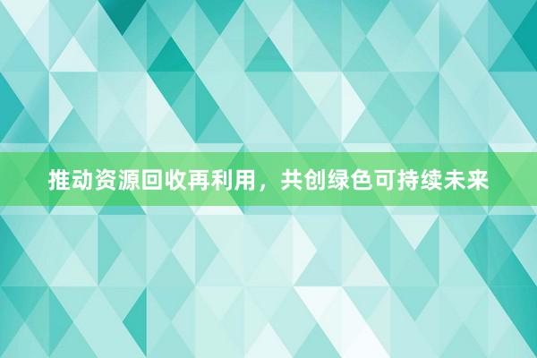 推动资源回收再利用，共创绿色可持续未来