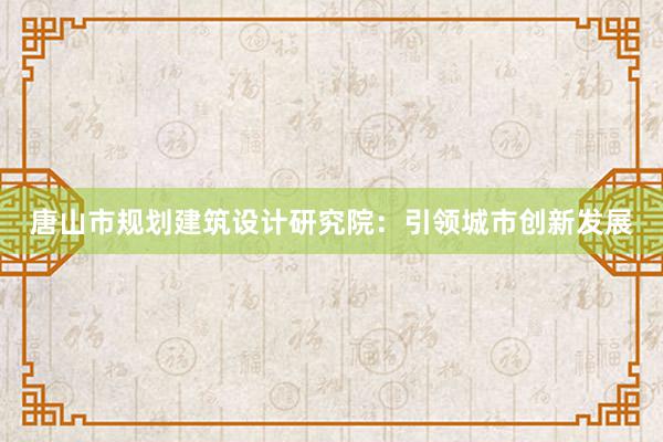 唐山市规划建筑设计研究院：引领城市创新发展