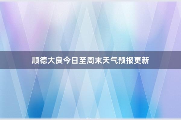 顺德大良今日至周末天气预报更新