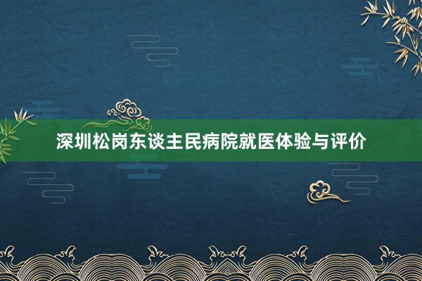 深圳松岗东谈主民病院就医体验与评价